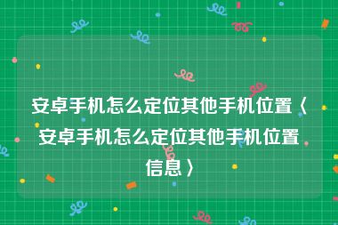 安卓手机怎么定位其他手机位置〈安卓手机怎么定位其他手机位置信息〉