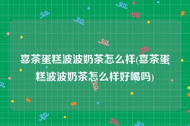 喜茶蛋糕波波奶茶怎么样(喜茶蛋糕波波奶茶怎么样好喝吗)