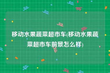 移动水果蔬菜超市车(移动水果蔬菜超市车前景怎么样)