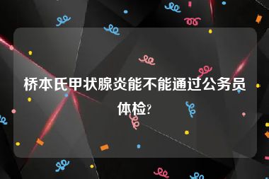 桥本氏甲状腺炎能不能通过公务员体检?