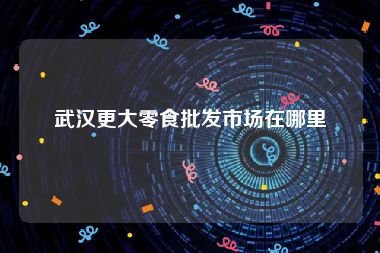 武汉更大零食批发市场在哪里