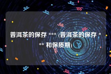 普洱茶的保存 *** (普洱茶的保存 *** 和保质期)