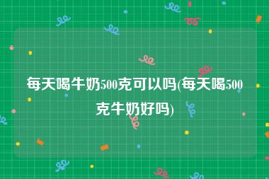 每天喝牛奶500克可以吗(每天喝500克牛奶好吗)