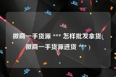 微商一手货源 *** 怎样批发拿货(微商一手货源进货 *** )