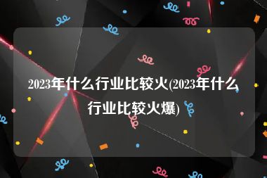 2023年什么行业比较火(2023年什么行业比较火爆)
