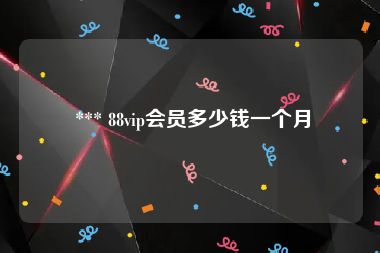  *** 88vip会员多少钱一个月