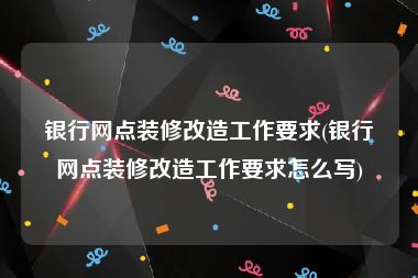 银行网点装修改造工作要求(银行网点装修改造工作要求怎么写)
