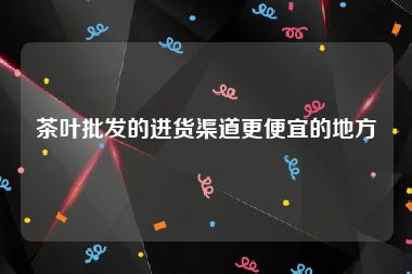茶叶批发的进货渠道更便宜的地方