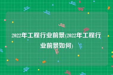 2022年工程行业前景(2022年工程行业前景如何)