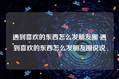 遇到喜欢的东西怎么发朋友圈 遇到喜欢的东西怎么发朋友圈说说
