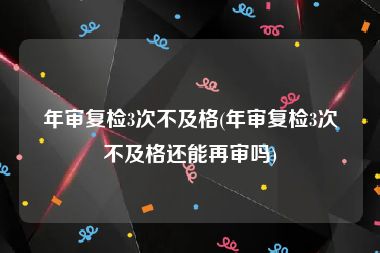 年审复检3次不及格(年审复检3次不及格还能再审吗)
