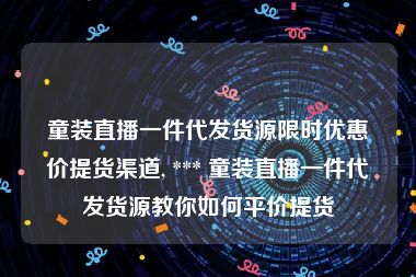 童装直播一件代发货源限时优惠价提货渠道, *** 童装直播一件代发货源教你如何平价提货