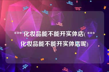  *** 化妆品能不能开实体店( *** 化妆品能不能开实体店呢)