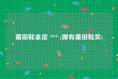 莆田鞋拿货 *** (哪有莆田鞋卖)