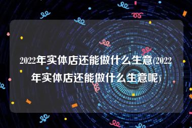 2022年实体店还能做什么生意(2022年实体店还能做什么生意呢)