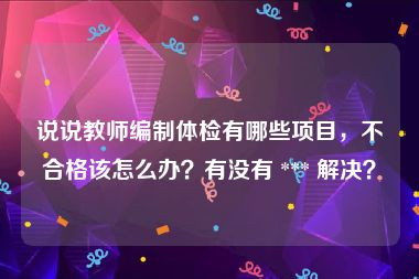 说说教师编制体检有哪些项目，不合格该怎么办？有没有 *** 解决？