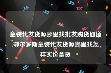 童装代发货源哪里找批发购货通道,鄂尔多斯童装代发货源哪里找怎样实价拿货