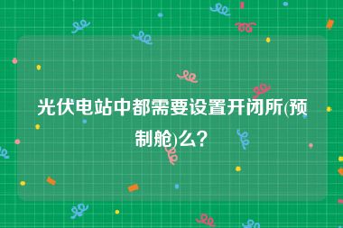 光伏电站中都需要设置开闭所(预制舱)么？