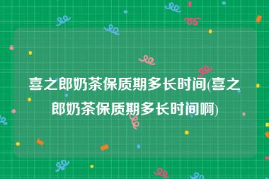 喜之郎奶茶保质期多长时间(喜之郎奶茶保质期多长时间啊)