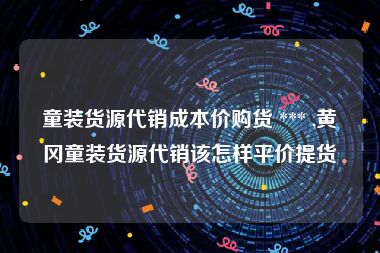 童装货源代销成本价购货 *** ,黄冈童装货源代销该怎样平价提货
