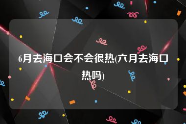 6月去海口会不会很热(六月去海口热吗)