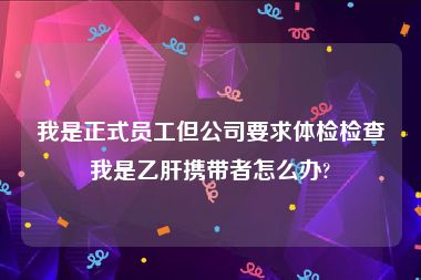 我是正式员工但公司要求体检检查我是乙肝携带者怎么办?