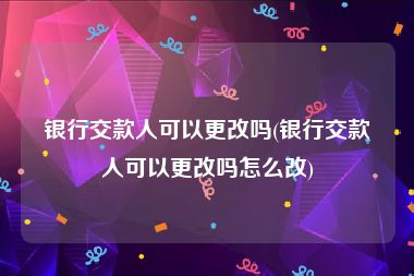 银行交款人可以更改吗(银行交款人可以更改吗怎么改)