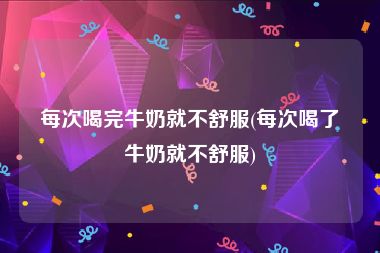 每次喝完牛奶就不舒服(每次喝了牛奶就不舒服)