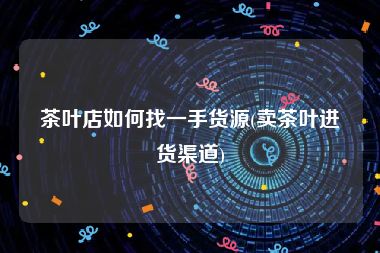 茶叶店如何找一手货源(卖茶叶进货渠道)