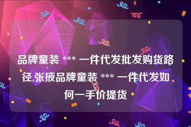 品牌童装 *** 一件代发批发购货路径,张掖品牌童装 *** 一件代发如何一手价提货