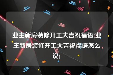 业主新房装修开工大吉祝福语(业主新房装修开工大吉祝福语怎么说)