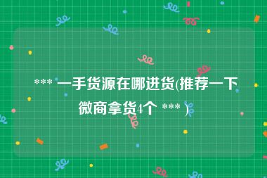  *** 一手货源在哪进货(推荐一下微商拿货4个 *** )