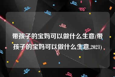 带孩子的宝妈可以做什么生意(带孩子的宝妈可以做什么生意,2021)