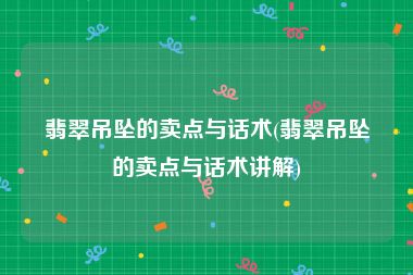 翡翠吊坠的卖点与话术(翡翠吊坠的卖点与话术讲解)