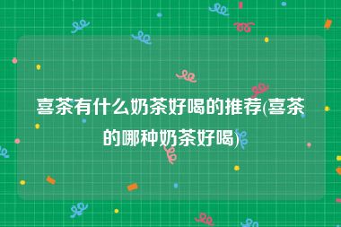 喜茶有什么奶茶好喝的推荐(喜茶的哪种奶茶好喝)