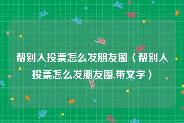 帮别人投票怎么发朋友圈〈帮别人投票怎么发朋友圈,带文字〉