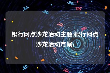 银行网点沙龙活动主题(银行网点沙龙活动方案)