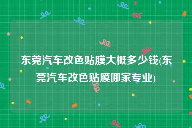 东莞汽车改色贴膜大概多少钱(东莞汽车改色贴膜哪家专业)