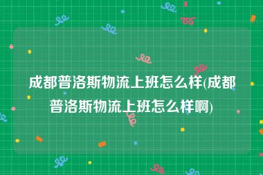 成都普洛斯物流上班怎么样(成都普洛斯物流上班怎么样啊)