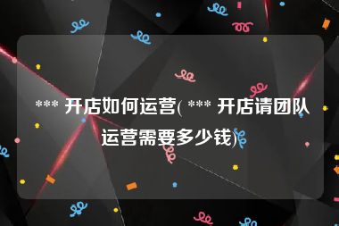  *** 开店如何运营( *** 开店请团队运营需要多少钱)