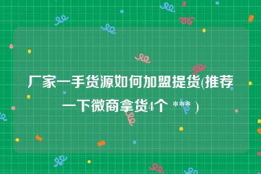 厂家一手货源如何加盟提货(推荐一下微商拿货4个 *** )