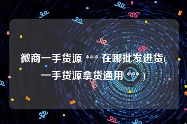 微商一手货源 *** 在哪批发进货(一手货源拿货通用 *** )