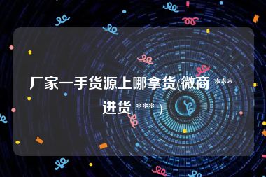 厂家一手货源上哪拿货(微商 *** 进货 *** )