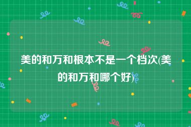 美的和万和根本不是一个档次(美的和万和哪个好)