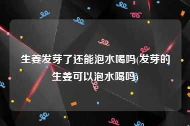 生姜发芽了还能泡水喝吗(发芽的生姜可以泡水喝吗)