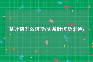 茶叶店怎么进货(卖茶叶进货渠道)