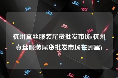 杭州真丝服装尾货批发市场(杭州真丝服装尾货批发市场在哪里)