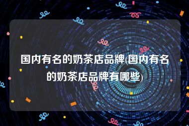 国内有名的奶茶店品牌(国内有名的奶茶店品牌有哪些)