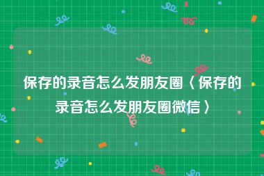 保存的录音怎么发朋友圈〈保存的录音怎么发朋友圈微信〉