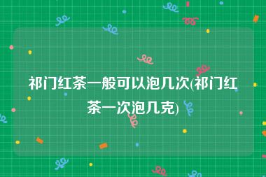 祁门红茶一般可以泡几次(祁门红茶一次泡几克)
